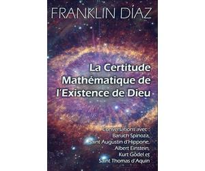 La Certitude Mathématique de l’Existence de Dieu: Conversations avec Baruch Spinoza, Saint Augustin d’Hippone, Albert Einstein, Kurt Gödel et Saint Thomas d’Aquin