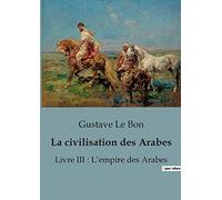 La civilisation des Arabes: Livre III : L'empire des Arabes