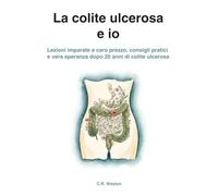 La colite ulcerosa e io: Lezioni imparate a caro prezzo, consigli pratici e vera speranza dopo 20 anni di colite ulcerosa