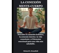 LA CONEXIÓN MENTE-CUERPO: Descubre la sanación holística, la armonía interior, la vida consciente y el bienestar emocional para una vida más saludable.
