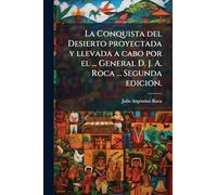 La Conquista del Desierto proyectada y llevada a cabo por el ... General D. J. A. Roca ... Segunda edicion.