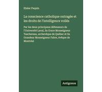 La conscience catholique outragée et les droits de l'intelligence voilés: Par les deux principaux défenseurs de l'Université Laval, Sa Grace ... Monseigneur Fabre, évêque de Montréal