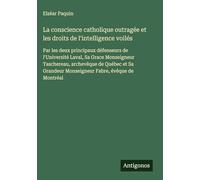 La conscience catholique outragée et les droits de l'intelligence voilés: Par les deux principaux défenseurs de l'Université Laval, Sa Grace ... Monseigneur Fabre, évêque de Montréal