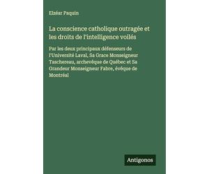 La conscience catholique outragée et les droits de l'intelligence voilés: Par les deux principaux défenseurs de l'Université Laval, Sa Grace ... Monseigneur Fabre, évêque de Montréal