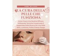 LA CURA DELLA PELLE CHE FUNZIONA: Come Creare Una Routine Efficace Utilizzando Tecniche Comprovate E Supportate Dalla Ricerca Per Una Pelle Sana, Luminosa, Pulita E Senza Tempo