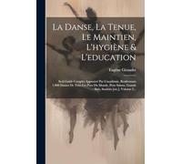 La Danse, La Tenue, Le Maintien, L'hygiène & L'education: Seul Guide Complet Approuvé Par L'académie, Renfermant 1.000 Danses De Tous Les Pays Du ... Grands Bals, Sociétés [etc.], Volume 2...