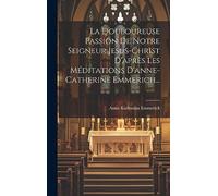 La Douloureuse Passion De Notre Seigneur Jesus-christ D'après Les Méditations D'anne-catherine Emmerich...