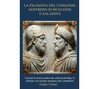 LA FILOSOFIA DEL COMANDO: GOFFREDO DI BUGLIONE E SALADINO: Lezioni di storia medievale sulla leadership, le tattiche e la visione strategica dei condottieri