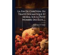 La Fin Du ChrÃ(c)tien, Ou TraitÃ(c) Dogmatique Et Moral Sur Le Petit Nombre Des Ã lus......