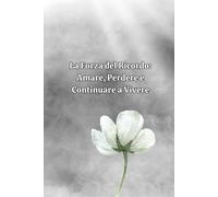 La Forza Del Ricordo: Amare, Perdere E Continuare A Vivere: Un Viaggio Nel Cuore Del Dolore Per Riscoprire La Luce Dell'amore Eterno