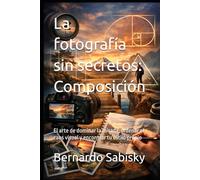 La fotografía sin secretos: Composición: El arte de dominar la mirada, ordenar el caos visual y encontrar tu estilo propio