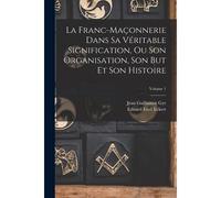 La Franc-Maçonnerie Dans Sa Véritable Signification, Ou Son Organisation, Son But Et Son Histoire; Volume 1