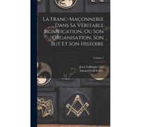 La Franc-Maçonnerie Dans Sa Véritable Signification, Ou Son Organisation, Son But Et Son Histoire; Volume 1