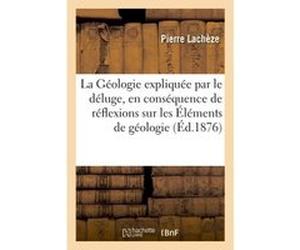 La Géologie expliquée par le déluge, en conséquence de réflexions sur les Éléments de géologie Pierre Lachèze (Auteur)