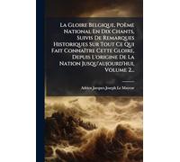 La Gloire Belgique, Poème National En Dix Chants, Suivis De Remarques Historiques Sur Tout Ce Qui Fait ConnaÃ(R)tre Cette Gloire, Depuis L'origine De La Nation Jusqu'aujourd'hui, Volume 2...