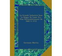 La Grande Industrie Sous Le Règne De Louis Xiv: Plus Particulièrement De 1660 À 1715