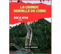 LA GRANDE MURAILLE DE CHINE GUIDE DE VOYAGE 2025: Explorer la Grande Muraille : un voyage à travers l'histoire, la culture et les merveilles pittoresques