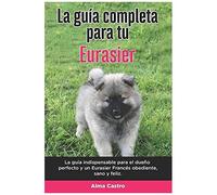 La GuãA Completa Para Tu Eurasier: La GuãA Indispensable Para El Dueã±O Perfecto Y Un Eurasier Obediente, Sano Y Feliz.