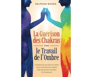 La Guérison des Chakras par le Travail de l’Ombre: Comment Se Soigner Soi-même Pour Intégrer Son Ombre, Débloquer Ses Chakras Et S’Epanouir