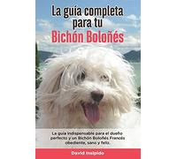La Guía Completa Para Tu Bichón Boloñés: La Guía Indispensable Para El Dueño Perfecto Y Un Bichón Boloñés Obediente, Sano Y Feliz.