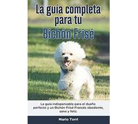 La Guía Completa Para Tu Bichón Frisé: La Guía Indispensable Para El Dueño Perfecto Y Un Bichón Frisé Obediente, Sano Y Feliz.