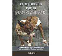 La Guía Completa Para Tu Bull Terrier Miniatura: La guía indispensable para el dueño perfecto y un Bull Terrier Miniatura obediente, sano y feliz.