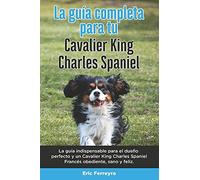 La Guía Completa Para Tu Cavalier King Charles Spaniel: La Guía Indispensable Para El Dueño Perfecto Y Un Cavalier King Charles Spaniel Obediente, Sano Y Feliz.