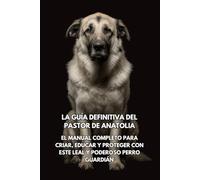 La Guía Definitiva del Pastor de Anatolia: El Manual Completo para Criar, Educar y Proteger con Este Leal y Poderoso Perro Guardián