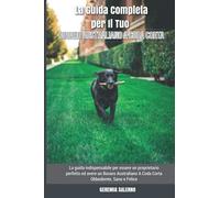 La Guida Completa Per Il Tuo Bovaro Australiano A Coda Corta: La Guida Indispensabile Per Essere Un Proprietario Perfetto Ed Avere Un Bovaro Australiano A Coda Corta Obbediente, Sano E Felice