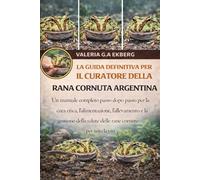 LA GUIDA DEFINITIVA PER IL CURATORE DELLA RANA CORNUTA ARGENTINA: Un manuale completo passo dopo passo per la cura etica, l'alimentazione, ... salute delle rane cornute per tutta la vita