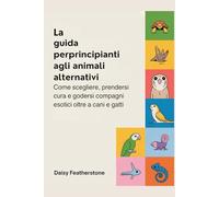 La guida per principianti agli animali alternativi: Come scegliere, prendersi cura e godersi compagni esotici oltre a cani e gatti