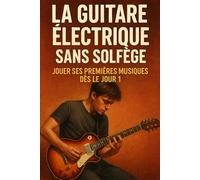 La Guitare Électrique Sans Solfège: Jouer Ses Premières Musiques Dès le Jour 1