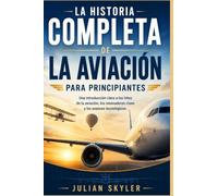 LA HISTORIA COMPLETA DE LA AVIACIÓN PARA PRINCIPIANTES: Una introducción clara a los hitos de la aviación, los innovadores clave y los avances tecnológicos.