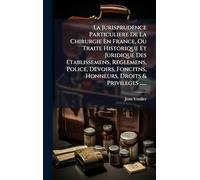 La Jurisprudence Particuliere De La Chirurgie En France, Ou Traite Historique Et Juridique Des Etablissemens, Reglemens, Police, Devoirs, Foncitns, Honneurs, Droits & Privileges ......