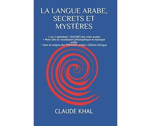 LA LANGUE ARABE, SECRETS ET MYSTÈRES: • Les 2 alphabets • RACINES des mots arabes • Mots-clés du vocabulaire philosophique et mystique arabe • Sens et origine des PRÉNOMS arabes • Édition bilingue