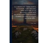 La libertÃ(c) de conscience, sa nature, son origine, son histoire et sa pratique dans nos sociÃ(c)tÃ(c)s contemporaines d'après les encycliques de Leon XIII ...
