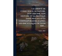 La libertÃ(c) de conscience, sa nature, son origine, son histoire et sa pratique dans nos sociÃ(c)tÃ(c)s contemporaines d'après les encycliques de Leon XIII ...