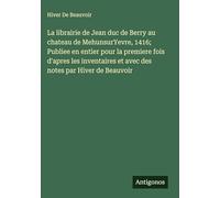 La librairie de Jean duc de Berry au chateau de MehunsurYevre, 1416; Publiee en entier pour la premiere fois d'apres les inventaires et avec des notes par Hiver de Beauvoir