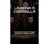 LA MAGIA TI CONTROLLA: Come simboli, parole e immagini dominano la realtà invisibile