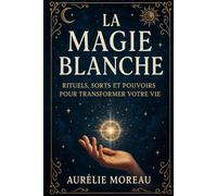 La Magie Blanche : Rituels, Sorts et Pouvoirs pour Transformer Votre Vie: Le guide complet pour purifier votre esprit, attirer l’énergie positive et manifester vos désirs