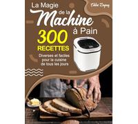 La Magie de la Machine à Pain: 300 Recettes diverses et faciles pour la cuisine de tous les jours