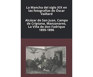La Mancha del siglo XIX en las fotografías de Óscar Vaillard: Alcázar de San Juan, Campo de Criptana, Manzanares, La Villa de don Fadrique. 1895-1896
