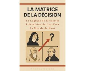 La Matrice de la Décision : La logique de Descartes, l'intuition de Lao-Tseu, la morale de Kant