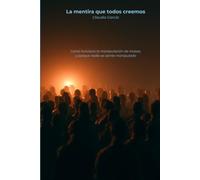 La mentira que todos creemos: Como funciona la manipulación de masas, y porque nadie se siente manipulado