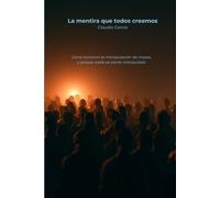 La mentira que todos creemos: Como funciona la manipulación de masas, y porque nadie se siente manipulado