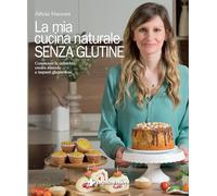 La mia cucina naturale senza glutine. Conoscere la celiachia, creare miscele e impasti gluten-free