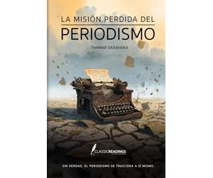 La Misión Perdida del Periodismo Sin verdad, el periodismo se traiciona a sí mismo.: Cómo el poder, el miedo y los intereses deformaron la misión de informar