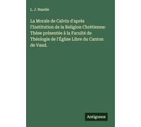 La Morale de Calvin d'après l'Institution de la Religion Chrétienne: Thèse présentée à la Faculté de Théologie de l'Église Libre du Canton de Vaud.