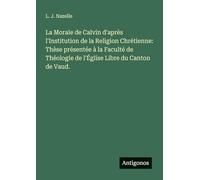 La Morale de Calvin d'après l'Institution de la Religion Chrétienne: Thèse présentée à la Faculté de Théologie de l'Église Libre du Canton de Vaud.