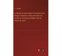La Morale De Calvin D'après L'institution De La Religion Chrétienne: Thèse Présentée À La Faculté De Théologie De L'église Libre Du Canton De Vaud.